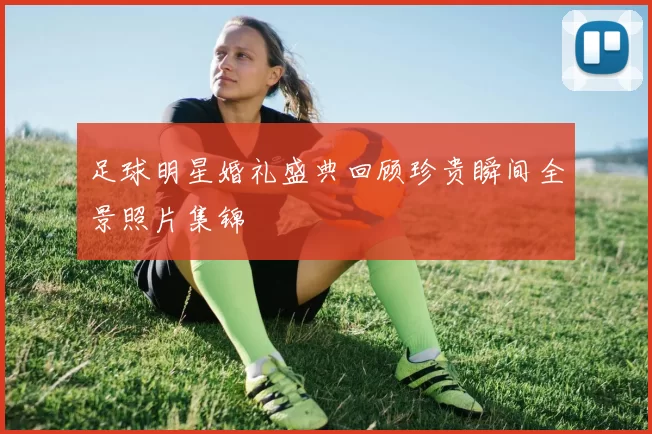 足球明星婚礼盛典回顾珍贵瞬间全景照片集锦