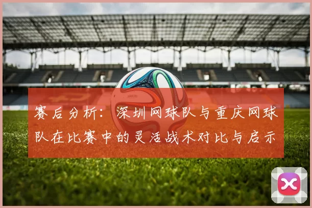 赛后分析：深圳网球队与重庆网球队在比赛中的灵活战术对比与启示