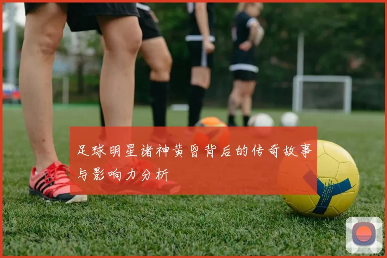 足球明星诸神黄昏背后的传奇故事与影响力分析