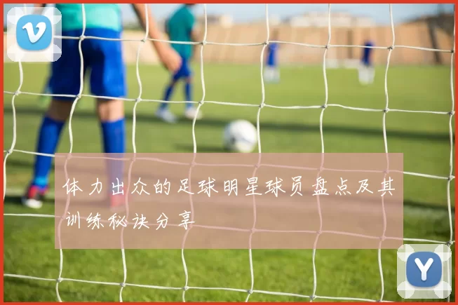 体力出众的足球明星球员盘点及其训练秘诀分享