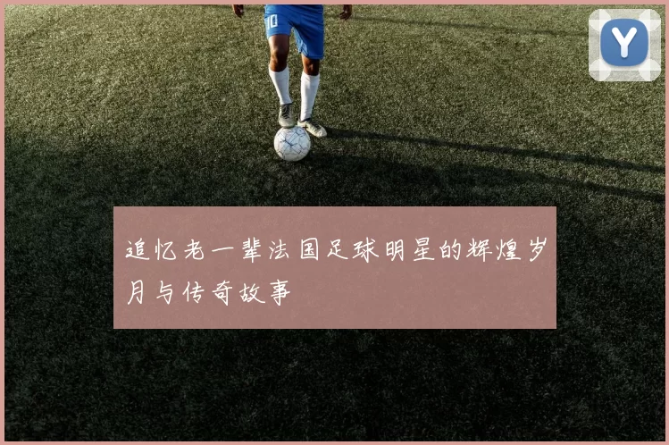 追忆老一辈法国足球明星的辉煌岁月与传奇故事
