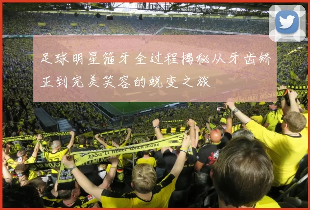 足球明星箍牙全过程揭秘从牙齿矫正到完美笑容的蜕变之旅