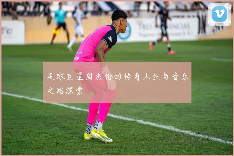 足球巨星周杰伦的传奇人生与音乐之路探索