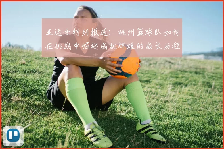 亚运会特别报道：杭州篮球队如何在挑战中崛起成就辉煌的成长历程