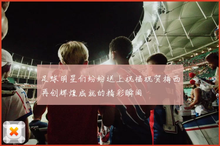 足球明星们纷纷送上祝福祝贺梅西再创辉煌成就的精彩瞬间