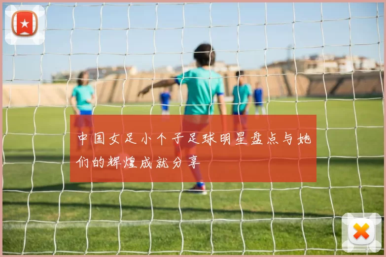 中国女足小个子足球明星盘点与她们的辉煌成就分享