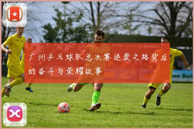 广州乒乓球队总决赛逆袭之路背后的奋斗与荣耀故事