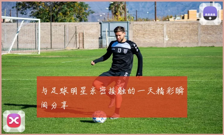 与足球明星亲密接触的一天精彩瞬间分享